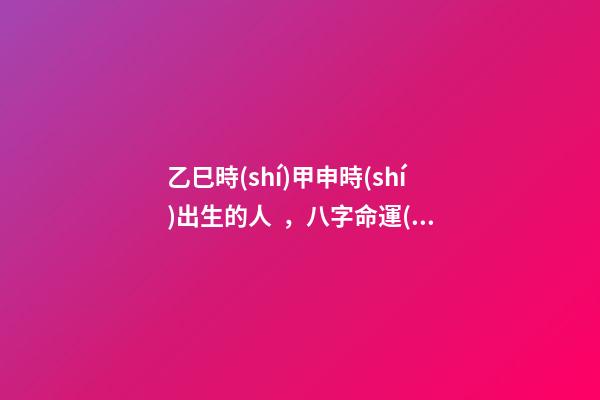 乙巳時(shí)甲申時(shí)出生的人，八字命運(yùn)如何？
